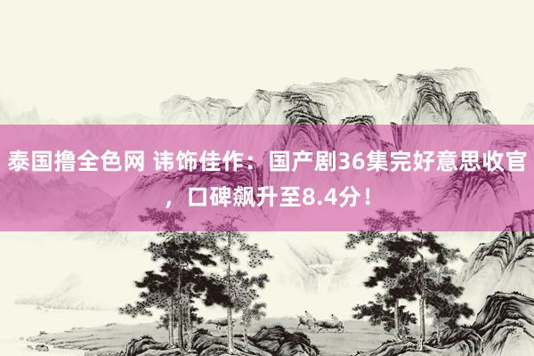 泰国撸全色网 讳饰佳作：国产剧36集完好意思收官，口碑飙升至8.4分！