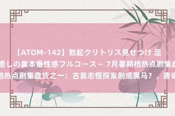 【ATOM-142】勃起クリトリス見せつけ 足コキ回春クリニック ～癒しの裏本番性感フルコース～ 7月暑期档热点剧集盘货之一：古装志怪探案剧成黑马？，唐诡西行口碑最好