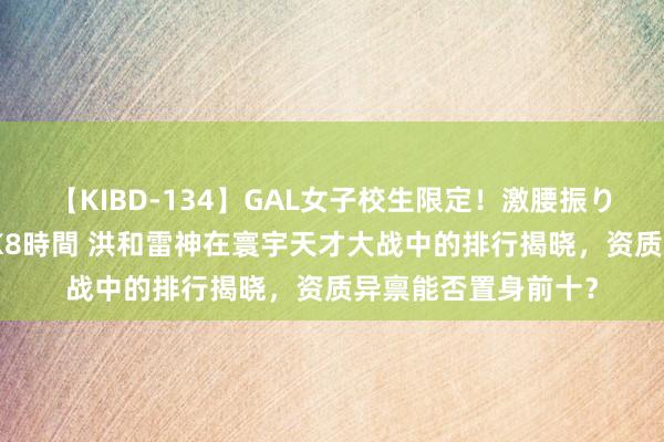 【KIBD-134】GAL女子校生限定！激腰振りロデオ騎乗位FUCK8時間 洪和雷神在寰宇天才大战中的排行揭晓，资质异禀能否置身前十？