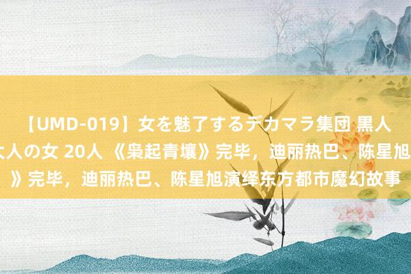 【UMD-019】女を魅了するデカマラ集団 黒人ナンパ エロくてイイ大人の女 20人 《枭起青壤》完毕，迪丽热巴、陈星旭演绎东方都市魔幻故事