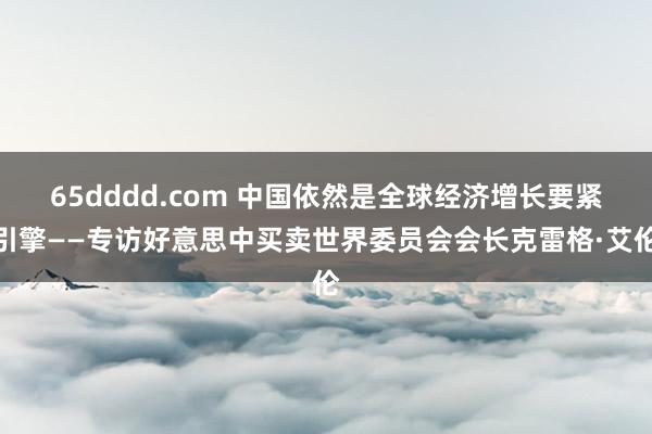 65dddd.com 中国依然是全球经济增长要紧引擎——专访好意思中买卖世界委员会会长克雷格·艾伦