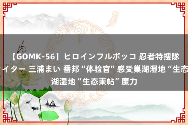 【GOMK-56】ヒロインフルボッコ 忍者特捜隊バードファイター 三浦まい 番邦“体验官”感受巢湖湿地“生态柬帖”魔力