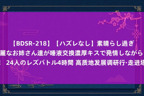 【BDSR-218】【ハズレなし】素晴らし過ぎる美女レズ。 ガチで綺麗なお姉さん達が唾液交換濃厚キスで発情しながらイキまくる！ 24人のレズバトル4時間 高质地发展调研行·走进塔城丨国产采棉机里的农业奢睿与力量