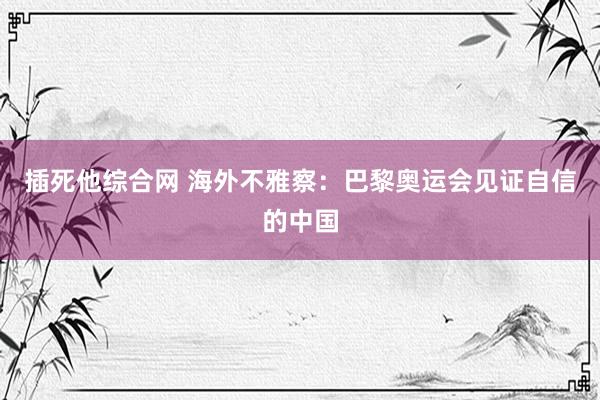 插死他综合网 海外不雅察：巴黎奥运会见证自信的中国