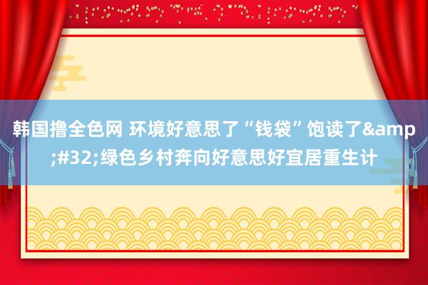 韩国撸全色网 环境好意思了“钱袋”饱读了&#32;绿色乡村奔向好意思好宜居重生计