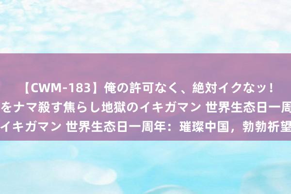 【CWM-183】俺の許可なく、絶対イクなッ！！！！！ 2 早漏オンナをナマ殺す焦らし地獄のイキガマン 世界生态日一周年：璀璨中国，勃勃祈望