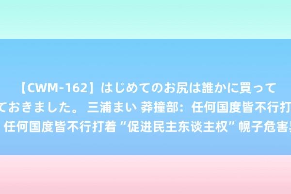 【CWM-162】はじめてのお尻は誰かに買って欲しくて今日までとっておきました。 三浦まい 莽撞部：任何国度皆不行打着“促进民主东谈主权”幌子危害异国利益