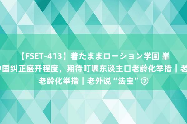 【FSET-413】着たままローション学園 峯村政孝：柔顺中国纠正盛开程度，期待叮嘱东谈主口老龄化举措｜老外说“法宝”⑦