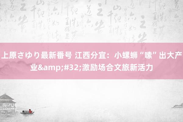 上原さゆり最新番号 江西分宜：小螺蛳“嗦”出大产业&#32;激励场合文旅新活力