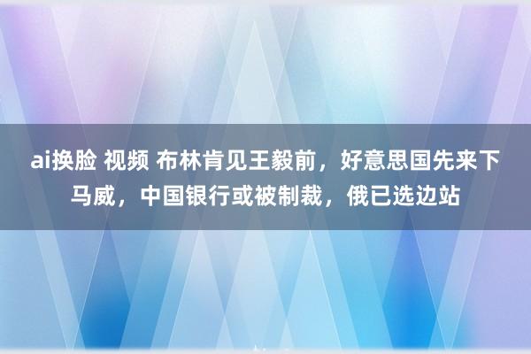 ai换脸 视频 布林肯见王毅前，好意思国先来下马威，中国银行或被制裁，俄已选边站