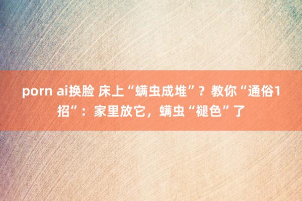 porn ai换脸 床上“螨虫成堆”？教你“通俗1招”：家里放它，螨虫“褪色”了