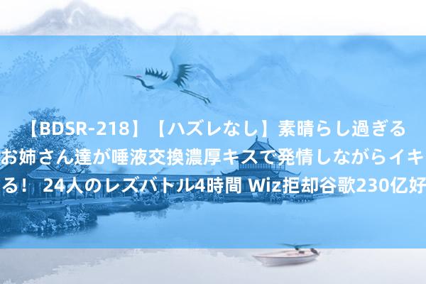 【BDSR-218】【ハズレなし】素晴らし過ぎる美女レズ。 ガチで綺麗なお姉さん達が唾液交換濃厚キスで発情しながらイキまくる！ 24人のレズバトル4時間 Wiz拒却谷歌230亿好意思元收购要约 转而寻求IPO