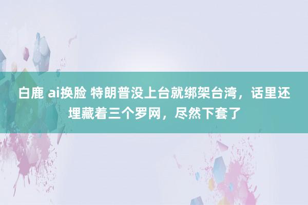 白鹿 ai换脸 特朗普没上台就绑架台湾，话里还埋藏着三个罗网，尽然下套了