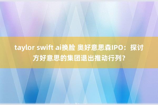 taylor swift ai换脸 奥好意思森IPO：探讨方好意思的集团退出推动行列？