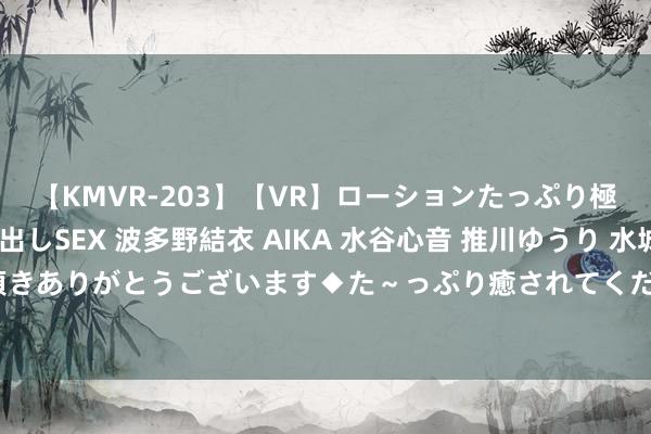 【KMVR-203】【VR】ローションたっぷり極上5人ソープ嬢と中出しSEX 波多野結衣 AIKA 水谷心音 推川ゆうり 水城奈緒 ～本日は御指名頂きありがとうございます◆た～っぷり癒されてくださいね◆～ 渤海银行、天津银行、天津农商行招募7名副行长