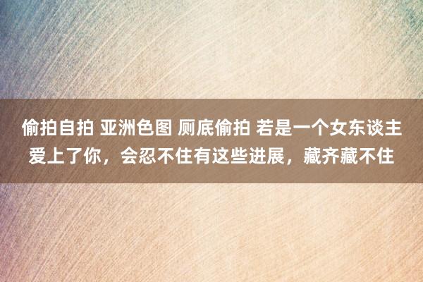 偷拍自拍 亚洲色图 厕底偷拍 若是一个女东谈主爱上了你，会忍不住有这些进展，藏齐藏不住