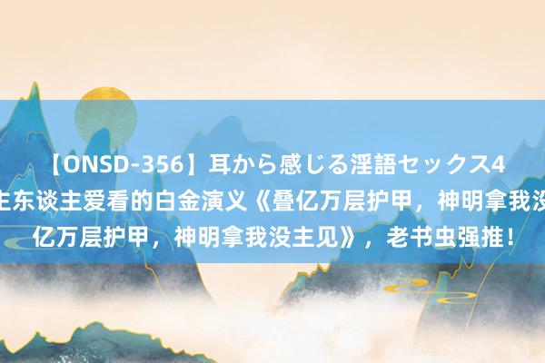 【ONSD-356】耳から感じる淫語セックス4時間 流量爆表，东谈主东谈主爱看的白金演义《叠亿万层护甲，神明拿我没主见》，老书虫强推！