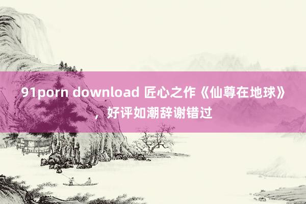 91porn download 匠心之作《仙尊在地球》，好评如潮辞谢错过