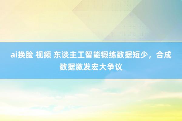 ai换脸 视频 东谈主工智能锻练数据短少，合成数据激发宏大争议