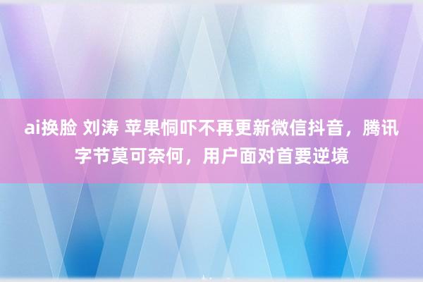 ai换脸 刘涛 苹果恫吓不再更新微信抖音，腾讯字节莫可奈何，用户面对首要逆境