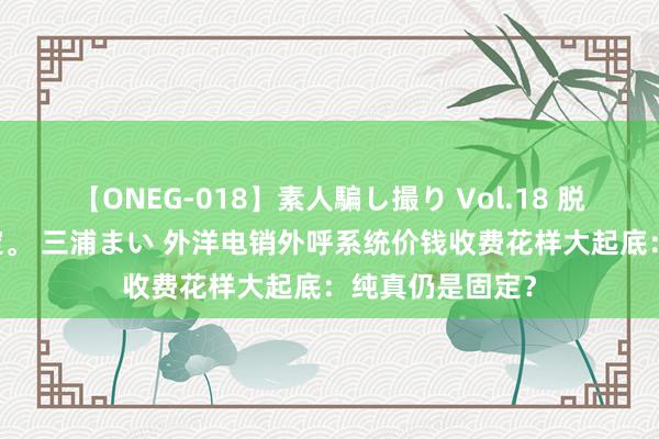 【ONEG-018】素人騙し撮り Vol.18 脱がし屋 美人限定。 三浦まい 外洋电销外呼系统价钱收费花样大起底：纯真仍是固定？