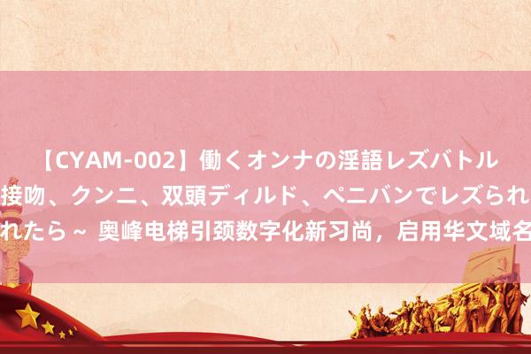 【CYAM-002】働くオンナの淫語レズバトル 2 ～もしも職場で濃厚接吻、クンニ、双頭ディルド、ペニバンでレズられたら～ 奥峰电梯引颈数字化新习尚，启用华文域名，强化品牌互联网影响力