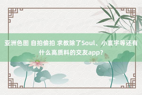 亚洲色图 自拍偷拍 求教除了Soul、小寰宇等还有什么高质料的交友app？