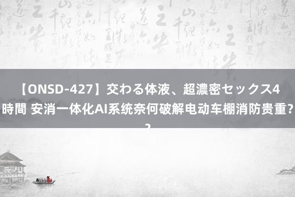 【ONSD-427】交わる体液、超濃密セックス4時間 安消一体化AI系统奈何破解电动车棚消防贵重？