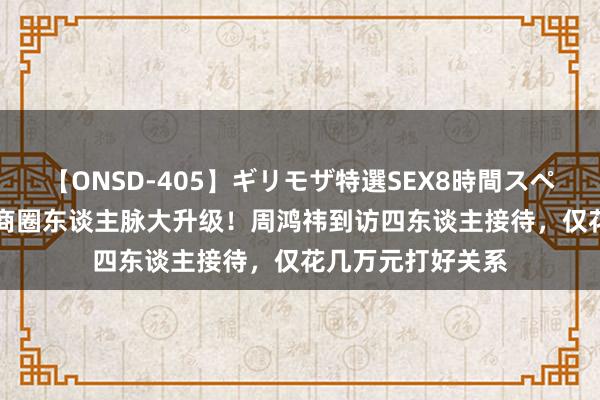 【ONSD-405】ギリモザ特選SEX8時間スペシャル 4 小杨哥商圈东谈主脉大升级！周鸿祎到访四东谈主接待，仅花几万元打好关系