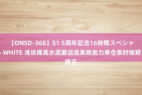 【ONSD-368】S1 5周年記念16時間スペシャル WHITE 浅谈提高水泥磨运送系统能力单仓泵时候矫正