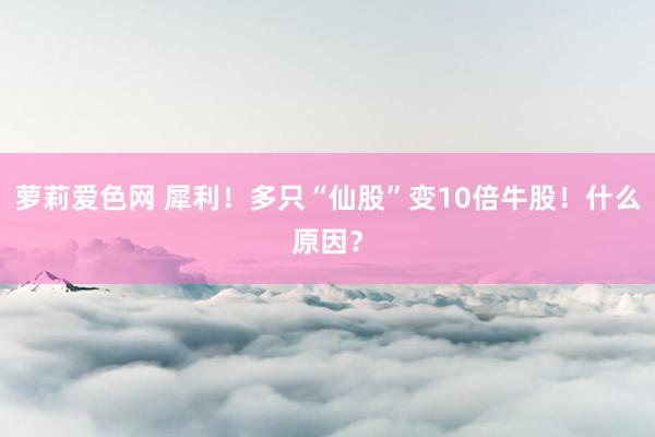 萝莉爱色网 犀利！多只“仙股”变10倍牛股！什么原因？