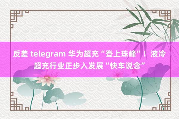 反差 telegram 华为超充“登上珠峰”！液冷超充行业正步入发展“快车说念”