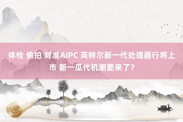 体检 偷拍 对准AIPC 英特尔新一代处理器行将上市 新一瓜代机潮要来了？