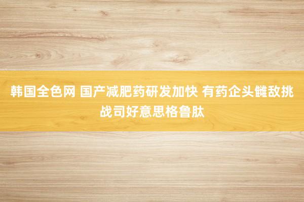 韩国全色网 国产减肥药研发加快 有药企头雠敌挑战司好意思格鲁肽