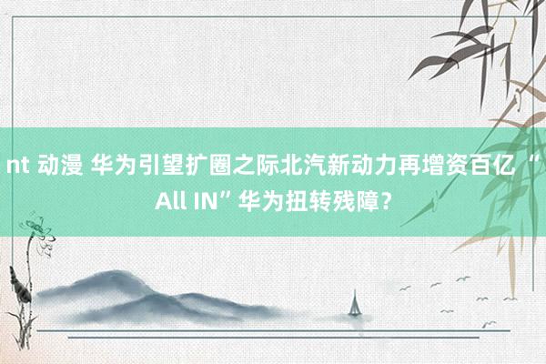 nt 动漫 华为引望扩圈之际北汽新动力再增资百亿 “All IN”华为扭转残障？