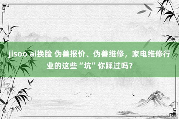 jisoo ai换脸 伪善报价、伪善维修，家电维修行业的这些“坑”你踩过吗？