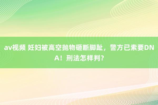 av视频 妊妇被高空抛物砸断脚趾，警方已索要DNA！刑法怎样判？