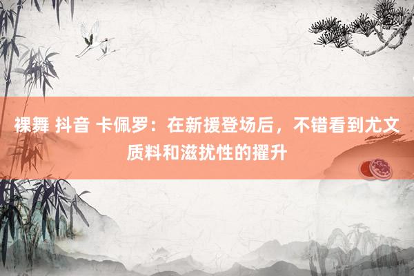 裸舞 抖音 卡佩罗：在新援登场后，不错看到尤文质料和滋扰性的擢升