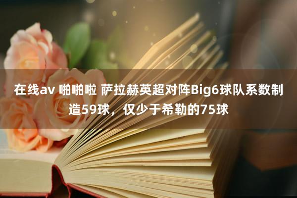 在线av 啪啪啦 萨拉赫英超对阵Big6球队系数制造59球，仅少于希勒的75球