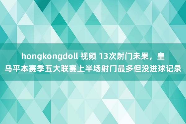 hongkongdoll 视频 13次射门未果，皇马平本赛季五大联赛上半场射门最多但没进球记录