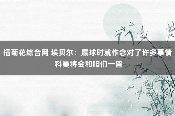 插菊花综合网 埃贝尔：赢球时就作念对了许多事情 科曼将会和咱们一皆