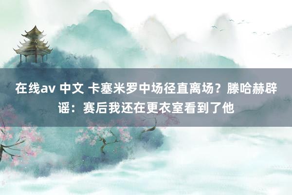 在线av 中文 卡塞米罗中场径直离场？滕哈赫辟谣：赛后我还在更衣室看到了他