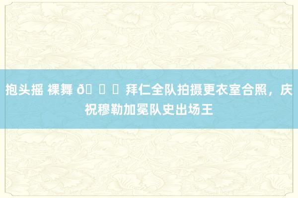 抱头摇 裸舞 ?拜仁全队拍摄更衣室合照，庆祝穆勒加冕队史出场王