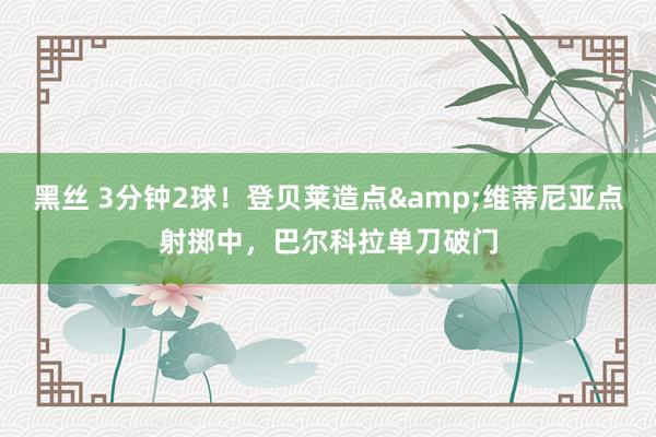 黑丝 3分钟2球！登贝莱造点&维蒂尼亚点射掷中，巴尔科拉单刀破门