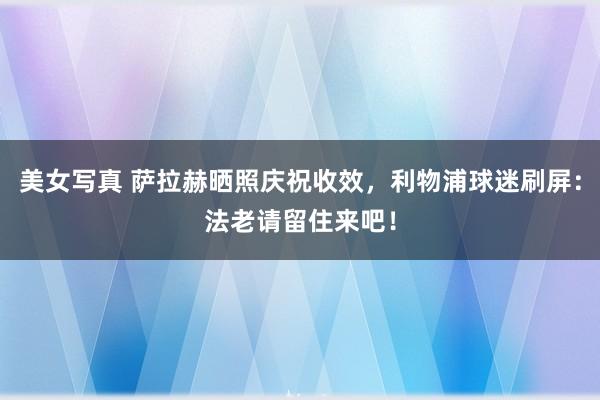 美女写真 萨拉赫晒照庆祝收效，利物浦球迷刷屏：法老请留住来吧！