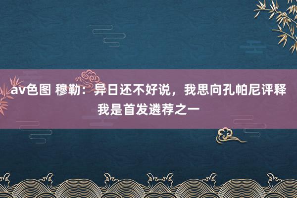 av色图 穆勒：异日还不好说，我思向孔帕尼评释我是首发遴荐之一