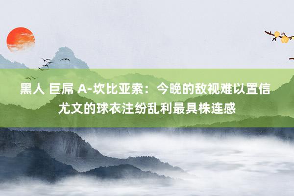 黑人 巨屌 A-坎比亚索：今晚的敌视难以置信 尤文的球衣注纷乱利最具株连感