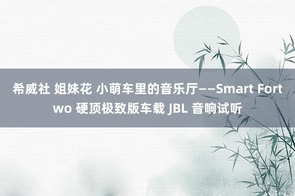 希威社 姐妹花 小萌车里的音乐厅——Smart Fortwo 硬顶极致版车载 JBL 音响试听