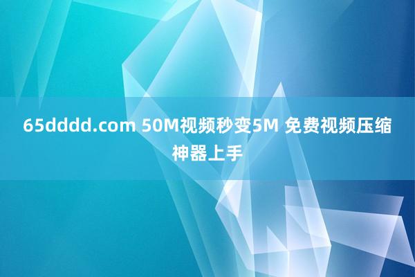 65dddd.com 50M视频秒变5M 免费视频压缩神器上手