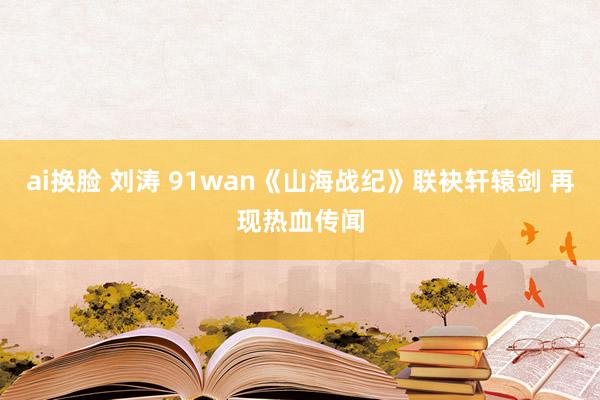 ai换脸 刘涛 91wan《山海战纪》联袂轩辕剑 再现热血传闻